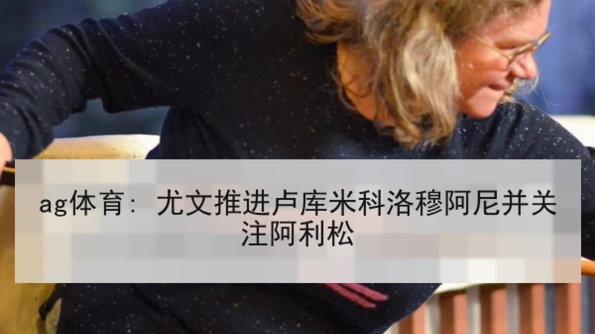 ag体育: 尤文推进卢库米科洛穆阿尼并关注阿利松