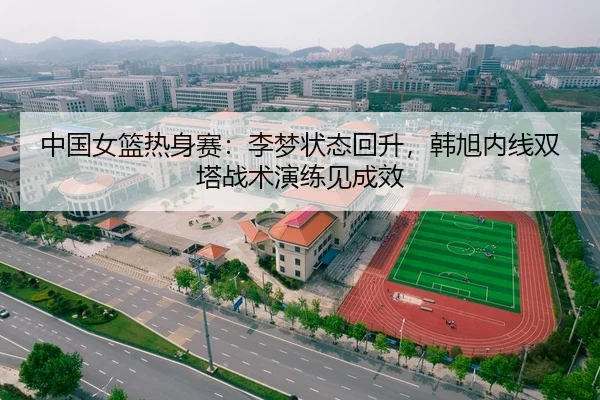 中国女篮热身赛：李梦状态回升，韩旭内线双塔战术演练见成效