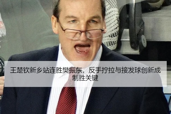 王楚钦新乡站连胜樊振东，反手拧拉与接发球创新成制胜关键